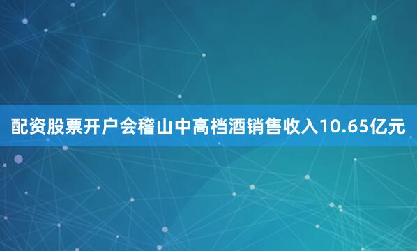 配资股票开户会稽山中高档酒销售收入10.65亿元