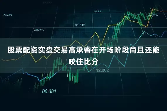 股票配资实盘交易高承睿在开场阶段尚且还能咬住比分