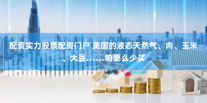 配资实力股票配资门户 美国的液态天然气、肉、玉米、大豆……咱要么少买