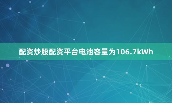 配资炒股配资平台电池容量为106.7kWh