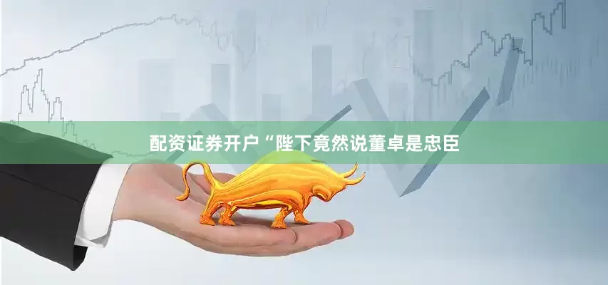 配资证券开户“陛下竟然说董卓是忠臣