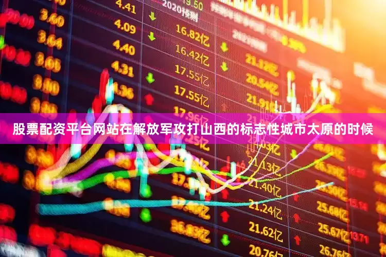 股票配资平台网站在解放军攻打山西的标志性城市太原的时候
