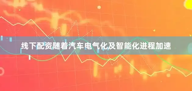 线下配资随着汽车电气化及智能化进程加速