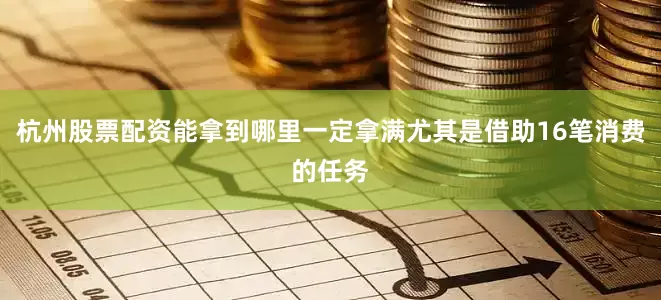 杭州股票配资能拿到哪里一定拿满尤其是借助16笔消费的任务