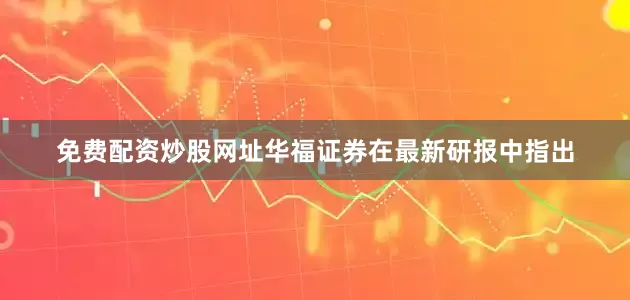 免费配资炒股网址华福证券在最新研报中指出