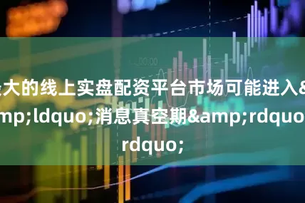 最大的线上实盘配资平台市场可能进入&ldquo;消息真空期&rdquo;